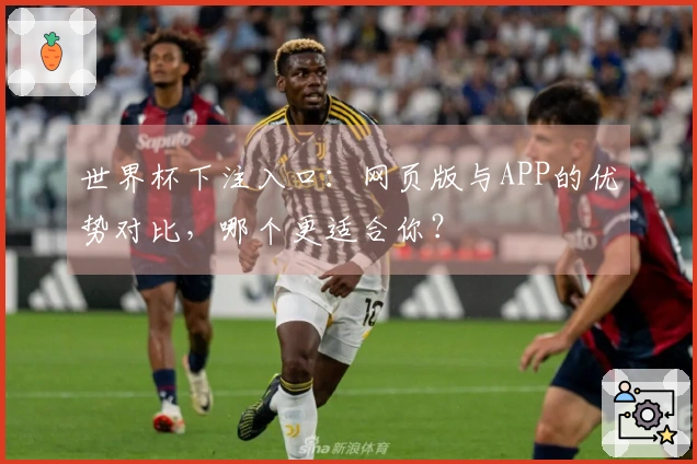 世界杯下注入口：网页版与APP的优势对比，哪个更适合你？