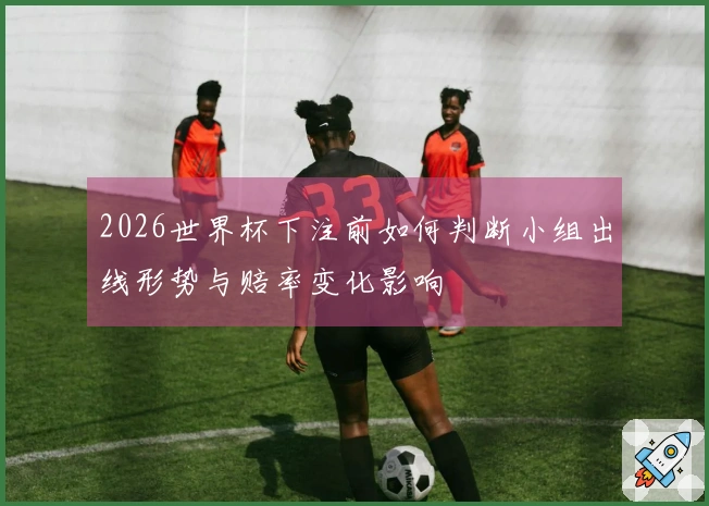 2026世界杯下注前如何判断小组出线形势与赔率变化影响